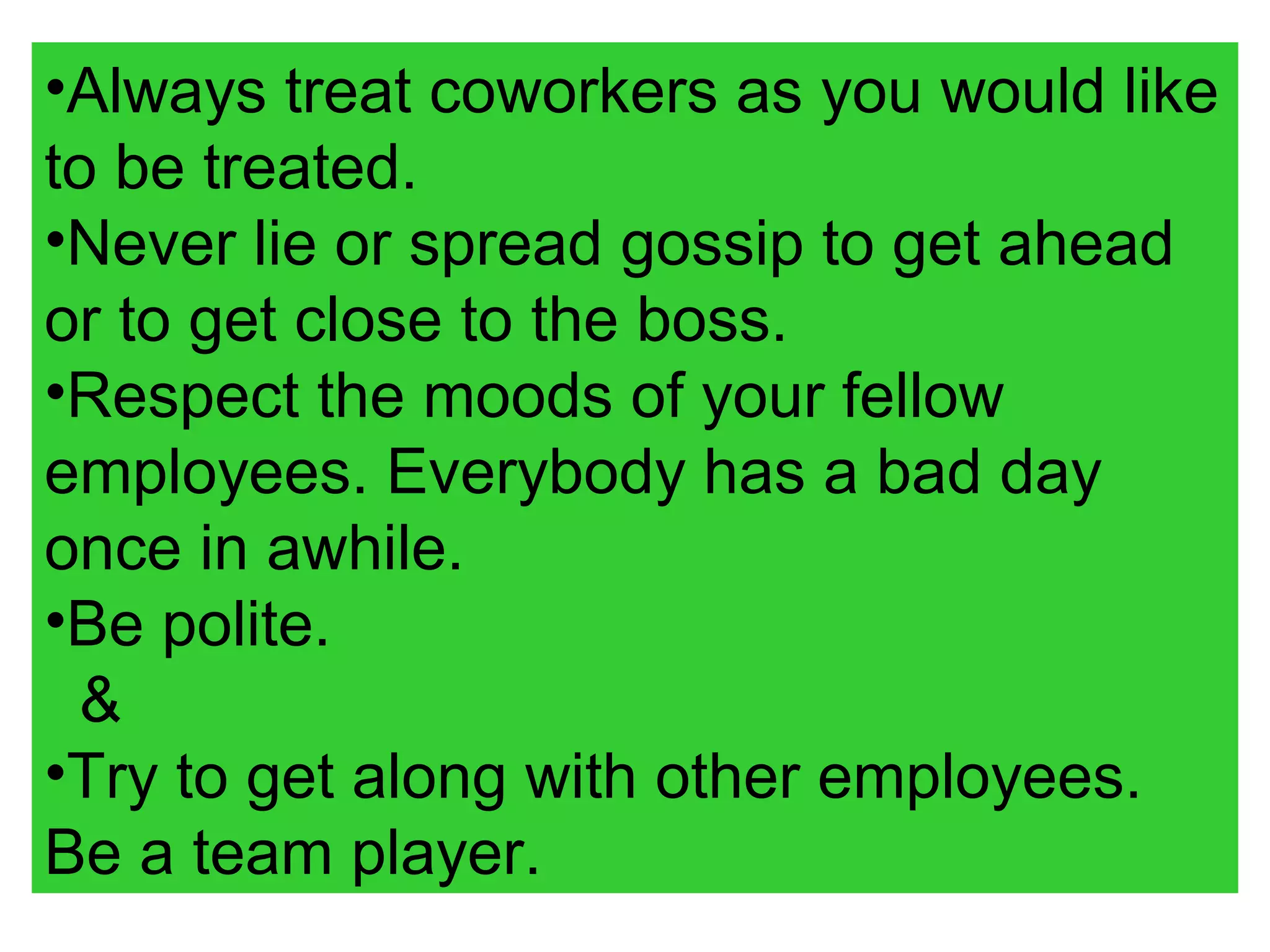 •Always treat coworkers as you would like
to be treated.
•Never lie or spread gossip to get ahead
or to get close to the boss.
•Respect the moods of your fellow
employees. Everybody has a bad day
once in awhile.
•Be polite.
&
•Try to get along with other employees.
Be a team player.
 