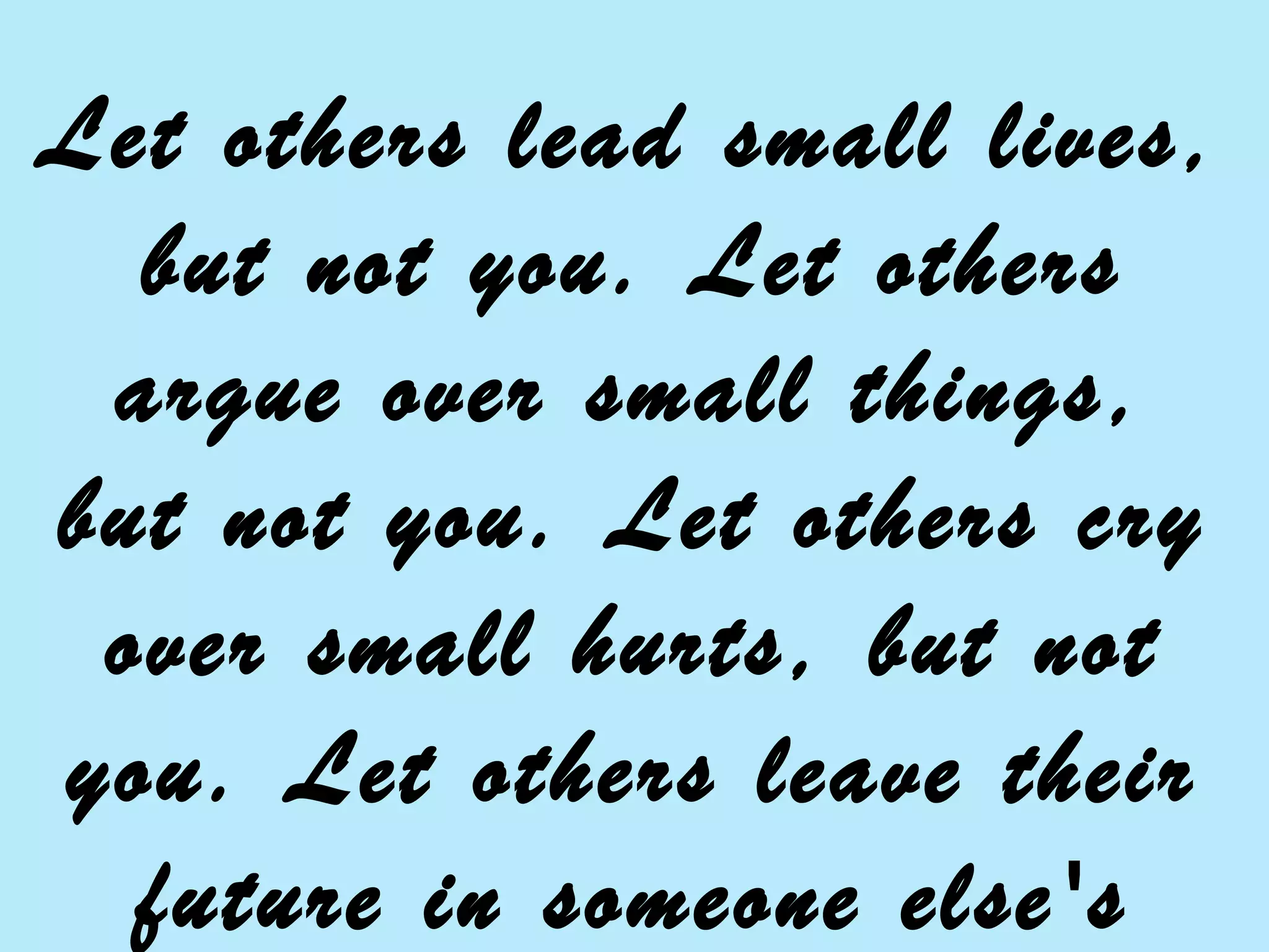 Let others lead small lives,
but not you. Let others
argue over small things,
but not you. Let others cry
over small hurts, but not
you. Let others leave their
future in someone else's
 