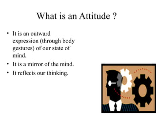 What is an Attitude ?
• It is an outward
expression (through body
gestures) of our state of
mind.
• It is a mirror of the mind.
• It reflects our thinking.
 