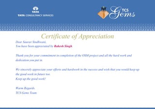 Certificate of Appreciation
Dear Saurav Sindhwani,
You have been appreciated by Rakesh Singh.
Thank you for your commitment in completion of the OSM project and all the hard work and
dedication you put in.
We sincerely appreciate your efforts and hardwork in the success and wish that you would keep up
the good work in future too.
Keep up the good work!
Warm Regards.
TCS Gems Team
 
