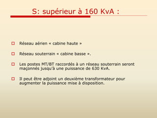 S: supérieur à 160 KvA :
 Réseau aérien « cabine haute »
 Réseau souterrain « cabine basse ».
 Les postes MT/BT raccordés à un réseau souterrain seront
maçonnés jusqu’à une puissance de 630 KvA.
 Il peut être adjoint un deuxième transformateur pour
augmenter la puissance mise à disposition.
 