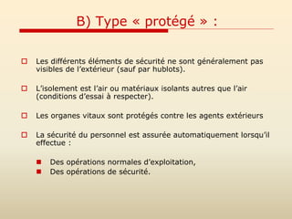 B) Type « protégé » :
 Les différents éléments de sécurité ne sont généralement pas
visibles de l’extérieur (sauf par hublots).
 L’isolement est l’air ou matériaux isolants autres que l’air
(conditions d’essai à respecter).
 Les organes vitaux sont protégés contre les agents extérieurs
 La sécurité du personnel est assurée automatiquement lorsqu’il
effectue :
 Des opérations normales d’exploitation,
 Des opérations de sécurité.
 
