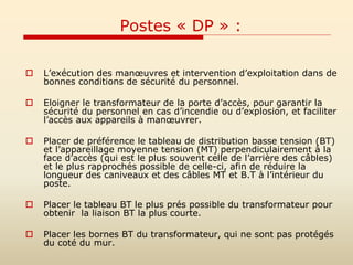 Postes « DP » :
 L’exécution des manœuvres et intervention d’exploitation dans de
bonnes conditions de sécurité du personnel.
 Eloigner le transformateur de la porte d’accès, pour garantir la
sécurité du personnel en cas d’incendie ou d’explosion, et faciliter
l’accès aux appareils à manœuvrer.
 Placer de préférence le tableau de distribution basse tension (BT)
et l’appareillage moyenne tension (MT) perpendiculairement à la
face d’accès (qui est le plus souvent celle de l’arrière des câbles)
et le plus rapprochés possible de celle-ci, afin de réduire la
longueur des caniveaux et des câbles MT et B.T à l’intérieur du
poste.
 Placer le tableau BT le plus prés possible du transformateur pour
obtenir la liaison BT la plus courte.
 Placer les bornes BT du transformateur, qui ne sont pas protégés
du coté du mur.
 