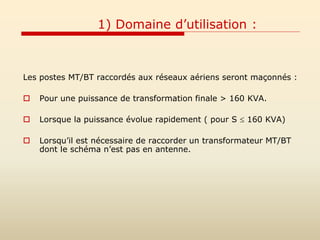 1) Domaine d’utilisation :
Les postes MT/BT raccordés aux réseaux aériens seront maçonnés :
 Pour une puissance de transformation finale > 160 KVA.
 Lorsque la puissance évolue rapidement ( pour S  160 KVA)
 Lorsqu’il est nécessaire de raccorder un transformateur MT/BT
dont le schéma n’est pas en antenne.
 