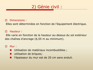 2) Génie civil :
 Dimensions :
Elles sont déterminées en fonction de l’équipement électrique.
 Hauteur :
Elle varie en fonction de la hauteur au-dessus du sol extérieur
des chaînes d’ancrage (6,55 m au minimum).
 Mur :
 Utilisation de matériaux incombustibles ;
 utilisation de briques;
 l’épaisseur du mur est de 20 cm sans enduit.
 