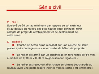 Génie civil
 Sol :
Soulevé de 20 cm au minimum par rapport au sol extérieur
et au dessus du niveau des plus hautes eaux connues; tenir
compte de projet de remblaiement et de déblaiement de
cette zone.
 Radier :
 Couche de béton armé reposant sur une couche de sable
placée après damage ou sur une couche de béton de propreté.
 Le radier est armé par un quadrillage en fers ronds de Ф4 mm
à mailles de 0,30 m x 0,50 m soigneusement ligaturés .
 Le radier est recouvert d’un chape en ciment bouchardée au
rouleau avec une pente légère inclinée vers la sortie ( 01 cm/mètre).
 