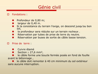 Génie civil
 Fondations :
 Profondeur de 0,80 m;
 largeur de 0,40 m.
 Si la consistance du terrain l’exige, on descend jusqu’au bon
sol,
 la profondeur sera réduite sur un terrain rocheux .
 Réservation par tubes de prise de terre du neutre.
 Réservation par buses de sortie de câble basse tension.
 Prise de terre :
 Cuivre étamé
 Section  27,6 mm²,
 le câble forme une boucle fermée posée en fond de fouille
avant le bétonnage ,
 le câble doit remonter à 40 cm minimum du sol extérieur
sans aucune interruption.
 