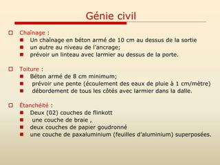 Génie civil
 Chaînage :
 Un chaînage en béton armé de 10 cm au dessus de la sortie
 un autre au niveau de l’ancrage;
 prévoir un linteau avec larmier au dessus de la porte.
 Toiture :
 Béton armé de 8 cm minimum;
 prévoir une pente (écoulement des eaux de pluie à 1 cm/mètre)
 débordement de tous les côtés avec larmier dans la dalle.
 Étanchéité :
 Deux (02) couches de flinkott
 une couche de braie ,
 deux couches de papier goudronné
 une couche de paxaluminium (feuilles d’aluminium) superposées.
 