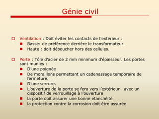 Génie civil
 Ventilation : Doit éviter les contacts de l’extérieur :
 Basse: de préférence derrière le transformateur.
 Haute : doit déboucher hors des cellules.
 Porte : Tôle d’acier de 2 mm minimum d’épaisseur. Les portes
sont munies :
 D’une poignée
 De moraillons permettant un cadenassage temporaire de
fermeture.
 D’une serrure.
 L’ouverture de la porte se fera vers l’extérieur avec un
dispositif de verrouillage à l’ouverture
 la porte doit assurer une bonne étanchéité
 la protection contre la corrosion doit être assurée
 