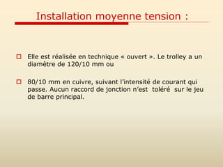 Installation moyenne tension :
 Elle est réalisée en technique « ouvert ». Le trolley a un
diamètre de 120/10 mm ou
 80/10 mm en cuivre, suivant l’intensité de courant qui
passe. Aucun raccord de jonction n’est toléré sur le jeu
de barre principal.
 