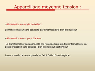 Appareillage moyenne tension :
• Alimentation en simple dérivation:
Le transformateur sera connecté par l’intermédiaire d’un interrupteur.
• Alimentation en coupure d’artère :
Le transformateur sera connecté par l’intermédiaire de deux interrupteurs. La
petite protection sera équipée d’un interrupteur sectionneur.
La commande de ces appareils se fait à l’aide d’une tringlerie.
 
