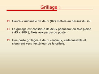 Grillage :
 Hauteur minimale de deux (02) mètres au dessus du sol.
 Le grillage est constitué de deux panneaux en tôle pleine
( 45 x 200 ), fixés aux parois du poste .
 Une porte grillagée à deux ventraux, cadenassable et
s’ouvrant vers l’extérieur de la cellule.
 