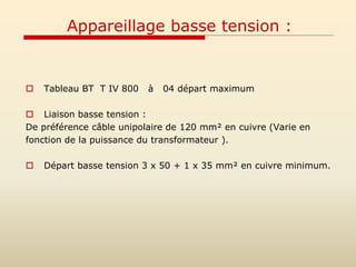 Appareillage basse tension :
 Tableau BT T IV 800 à 04 départ maximum
 Liaison basse tension :
De préférence câble unipolaire de 120 mm² en cuivre (Varie en
fonction de la puissance du transformateur ).
 Départ basse tension 3 x 50 + 1 x 35 mm² en cuivre minimum.
 