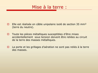 Mise à la terre :
 Elle est réalisée en câble unipolaire isolé de section 35 mm²
(terre du neutre).
 Toute les pièces métalliques susceptibles d’être mises
accidentellement sous tension doivent être reliées au circuit
de la terre des masses métalliques.
 La porte et les grillages d’aération ne sont pas reliés à la terre
des masses.
 