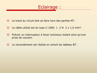 Eclairage :
 Le tracé du circuit doit se faire hors des parties MT .
 Le câble utilisé est du type U 1000 1 2 N 2 x 1,5 mm².
 Prévoir un interrupteur à foyer lumineux isolant ainsi qu’une
prise de courant.
 Le raccordement est réalisé en amont du tableau BT.
 