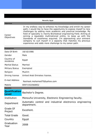 1
Menoufia, Egypt
Objectives
Career
Objectives
In my endless way to enhance my knowledge and enrich my career
path, I would like to have the opportunity to expose myself to new
challenges by adding more academic and practical knowledge. My
field of specialty is mainly Biomedical engineering Field. Aiming at
joining a reputable multinational entity, to keep up with the
standards of excellence acquired. I’m approaching your eminent
company to suit myself in a capacity that matches my previous
experience and adds more challenge to my career path.
Personal Info
Date Of Birth 18/10/1986
Gender Male
Country of
residence
Egypt
Marital Status Married
Military Status Exempted
Religion Muslim
Driving license United Arab Emirates license.
E-mail Address
Nashaat.mohamed75@yahoo.com
Mobile 00971552560852
Education
Qualification
Level
Bachelor's Degree.
Institution Menoufia University, Electronic Engineering faculty.
Department
Automatic control and industrial electronics engineering
department.
Grade Of
Project
Excellent.
Total Grade Good.
Country Egypt
Graduation
Year
2008
 