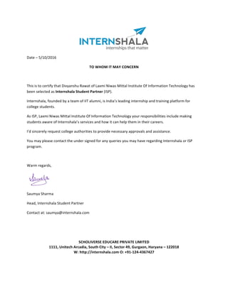 Date	–	5/10/2016	
TO	WHOM	IT	MAY	CONCERN	
	
This	is	to	certify	that	Divyanshu	Rawat	of	Laxmi	Niwas	Mittal	Institute	Of	Information	Technology	has	
been	selected	as	Internshala	Student	Partner	(ISP).	
Internshala,	founded	by	a	team	of	IIT	alumni,	is	India’s	leading	internship	and	training	platform	for	
college	students.	
As	ISP,	Laxmi	Niwas	Mittal	Institute	Of	Information	Technology	your	responsibilities	include	making	
students	aware	of	Internshala’s	services	and	how	it	can	help	them	in	their	careers.	
I’d	sincerely	request	college	authorities	to	provide	necessary	approvals	and	assistance.	
You	may	please	contact	the	under	signed	for	any	queries	you	may	have	regarding	Internshala	or	ISP	
program.	
	
Warm	regards,	
	
	
			 Saumya	Sharma	
Head,	Internshala	Student	Partner	
Contact	at:	saumya@internshala.com		
	
	
	
	
SCHOLIVERSE	EDUCARE	PRIVATE	LIMITED	
1111,	Unitech	Arcadia,	South	City	–	II,	Sector	49,	Gurgaon,	Haryana	–	122018	
W:	http://internshala.com	O:	+91-124-4367427
 