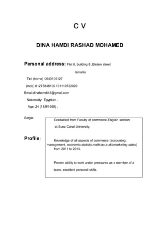 c v
DINA HAMDI RASHAD MOHAMED
Personal address: Flat 6, building 8 ,Elelam street
Ismailia
Tel: (home) 0643105127
(mob) 01275848100 / 01110722020
Email:dinahamdi48@gmail.com
Nationality: Egyptian .
Age: 24 (11/9/1990) .
Single.
Profile:
Graduated from Faculty of commerce-English section
at Suez Canal University.
Knowledge of all aspects of commerce (accounting,
management, economic,statistic,math,tax,audit,marketing,sales)
from 2011 to 2014.
Proven ability to work under pressures as a member of a
team, excellent personal skills.
 