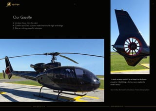 Limitless Views from the cabin
Comfort and Class: custom-made Interior with high-end design
Elite ex-military powerful helicopter
“Usually we move too fast. We no longer see the beauty
around us. I think flying is the best way to explain the
Earth's beauty.”
Yann Arthus-Bertrand (world famous French photographer)
Our Gazelle
www.viptrips.co.za www.viptrips.co.za
6 7
 