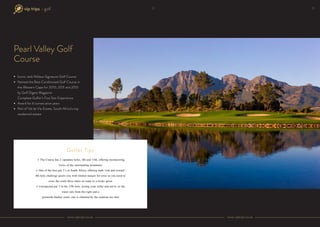 Pearl Valley Golf
Course
Iconic Jack Niklaus Signature Golf Course
Named the Best Conditioned Golf Course in
the Western Cape for 2010, 2011 and 2012
by Golf Digest Magazine
Complete Golfer’s Five Star Experience
Award for 6 consecutive years
Part of Val de Vie Estate, South Africa’s top
residential estate
→ The Course has 2 signature holes, 4th and 13th, offering mesmerizing
views of the surrounding mountains
→ One of the best par 5�s in South Africa, offering both �risk and reward��
4th hole challenge greets you with limited margin for error as you need to
cross the creek three times en route to a tricky green
→ Unexpected par 3 in the 13th hole, testing your strike and nerve� as the
water cuts from the right and a
greenside bunker waits, one is charmed by the cautious tee shot
Golfer Tips
www.viptrips.co.zawww.viptrips.co.za
12• golf 13
 