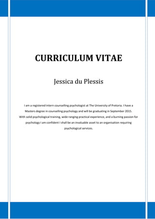 CURRICULUM VITAE
Jessica du Plessis
I am a registered intern counselling psychologist at The University of Pretoria. I have a
Masters degree in counselling psychology and will be graduating in September 2015.
With solid psychological training, wide ranging practical experience, and a burning passion for
psychology I am confident I shall be an invaluable asset to an organisation requiring
psychological services.
 