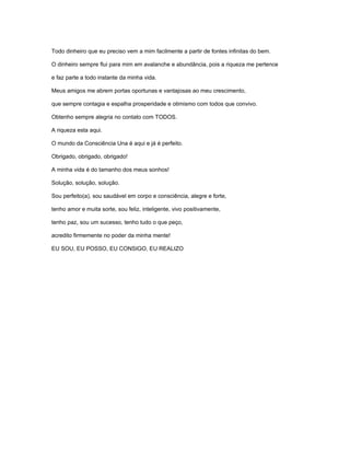 Todo dinheiro que eu preciso vem a mim facilmente a partir de fontes infinitas do bem.
O dinheiro sempre flui para mim em avalanche e abundância, pois a riqueza me pertence
e faz parte a todo instante da minha vida.
Meus amigos me abrem portas oportunas e vantajosas ao meu crescimento,
que sempre contagia e espalha prosperidade e otimismo com todos que convivo.
Obtenho sempre alegria no contato com TODOS.
A riqueza esta aqui.
O mundo da Consciência Una é aqui e já é perfeito.
Obrigado, obrigado, obrigado!
A minha vida é do tamanho dos meus sonhos!
Solução, solução, solução.
Sou perfeito(a), sou saudável em corpo e consciência, alegre e forte,
tenho amor e muita sorte, sou feliz, inteligente, vivo positivamente,
tenho paz, sou um sucesso, tenho tudo o que peço,
acredito firmemente no poder da minha mente!
EU SOU, EU POSSO, EU CONSIGO, EU REALIZO
 