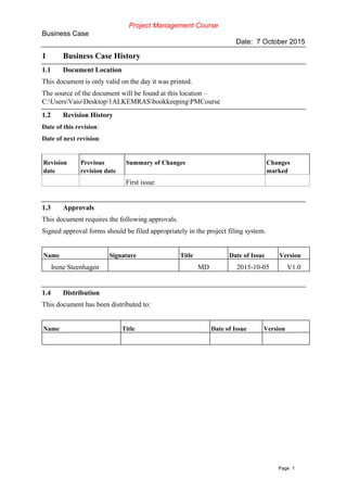Project Management Course
Business Case
Date: 7 October 2015
Page 1
1 Business Case History
1.1 Document Location
This document is only valid on the day it was printed.
The source of the document will be found at this location –
C:UsersVaioDesktop1ALKEMRASbookkeepingPMCourse
1.2 Revision History
Date of this revision:
Date of next revision:
Revision
date
Previous
revision date
Summary of Changes Changes
marked
First issue
1.3 Approvals
This document requires the following approvals.
Signed approval forms should be filed appropriately in the project filing system.
Name Signature Title Date of Issue Version
Irene Steenhagen MD 2015-10-05 V1.0
1.4 Distribution
This document has been distributed to:
Name Title Date of Issue Version
 