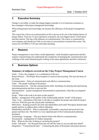 Project Management Course
Business Case
Date: 7 October 2015
Page 3
3 Executive Summary
Change is inevitable, to make the change happen smoother it is of enormous assistance to
have managers with project management knowledge.
When doing projects this knowledge can increase the efficiency of the project management
staff.
This course has a focus on communication as this is proven to be one of the leading factors of
project failure. From my 12 year experience on projects, the next biggest factor is motivation
and thus interest. This has a big influence on communication. The course is customised for
your company and should you with we can come to your premises to present the course. The
course fee is R 8888 ex VAT per individual attending.
4 Reasons
Project management is most often a multi department / multi discipline requirement and this
requires a human being who understands the complexity of managing the communication and
workings of the multi-talented people working in the many departments and their contractors.
5 Business Options
Summary of subjects covered on the 5 day Project Management Course
Goals – Yours, the company’s or a combination of the two.
Project Process – The Project from inception to removal and recycling. This lays the bases of
the week.
Communication – forms of communication and effective communication.
Team – The people working on the project.
Communication test – Test the communication skills. Including role playing and experiencing
miscommunication and how to prevent this.
Documentation – project management documentation requirements, when they are prepared
and why.
Scope – What is the work to be done on this project?
Quality – management of the quality of the workmanship and the “result” of the project.
Time / Cost – calculation of the time it will take to complete the project and what the project
will cost. With this goes the critical path calculations.
Motivation – Keeping yourself, the team and stakeholders motivated? Recognise demotivated
people and how to address them without offending.
Stakeholders and RACI – Who is responsible, accountable, concerned and involved in the
project and their role. The RACI is a very important part of the Communication planning
document.
Terminology / Language – This goes hand in hand with effective communication.
Procurement – management of vendors and goods.
Risk – What are the risks of doing or not doing this project?
Goals / Sub goals – Are the goals from day one still the same or can you add more detail?
Integration – “Connecting the dots” – Connecting the parts of the project and project process
 