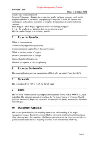 Project Management Course
Business Case
Date: 7 October 2015
Page 4
to make up a successful project.
Progress / Milestones – Braking the project into smaller parts and keeping a check on the
progress over time. If you have a large project you may want to break the timeline into
smaller parts and use these milestones to complete documentation to use for milestone
payment.
Team Support – How do you support the team who are supporting you?
Q + A – Do you have any questions that was not covered as yet?
This list can be changed to be company specific.
6 Expected Benefits
Effective communication
Understanding of project requirements
Understanding and adaptability of the project process
Effective implementation of projects
Effective implementation of changes
Improved quality of the projects
Financial savings due to effective planning
7 Expected Dis-benefits
The course did not cover what was expected. (This is why we make it “user Specific”).
8 Timescale
The course runs from 8:00 to 16:30 for the full week.
9 Costs
The one week communication focused project management course costs R 8888 ex VAT per
individual. The minimum amount of people on the “in-house” course is 10 people. Should
you have less than 10 people and you would like to attend the course, please attend the course
nearest to you.
10 Investment Appraisal
This course gives the individual attending an excellent understanding of the project
management process, the planning required before a project is implemented, the importance
of the planning stage, the importance of effective communication, the importance of effective
quality assurance and the risks if quality assurance is not implemented effectively.
 