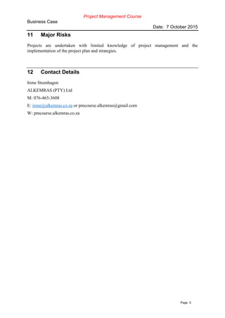 Project Management Course
Business Case
Date: 7 October 2015
Page 5
11 Major Risks
Projects are undertaken with limited knowledge of project management and the
implementation of the project plan and strategies.
12 Contact Details
Irene Steenhagen
ALKEMRAS (PTY) Ltd
M: 076-465-3608
E: irene@alkemras.co.za or pmcourse.alkemras@gmail.com
W: pmcourse.alkemras.co.za
 