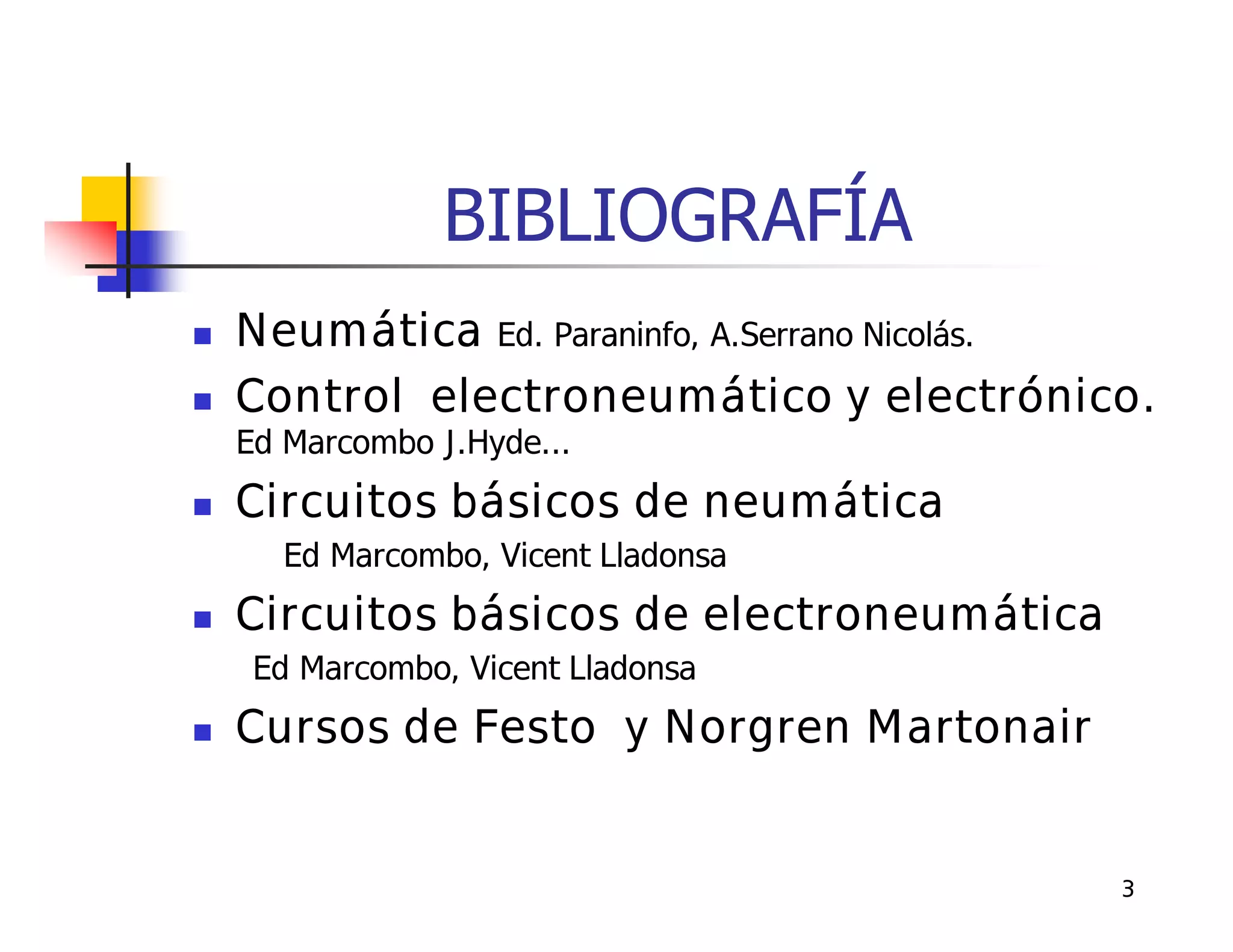 BIBLIOGRAFÍA
   Neumática Ed. Paraninfo, A.Serrano Nicolás.
   Control electroneumático y electrónico.
    Ed Marcombo J.Hyde...
   Circuitos básicos de neumática
      Ed Marcombo, Vicent Lladonsa
   Circuitos básicos de electroneumática
     Ed Marcombo, Vicent Lladonsa
   Cursos de Festo y Norgren Martonair


                                             3
 