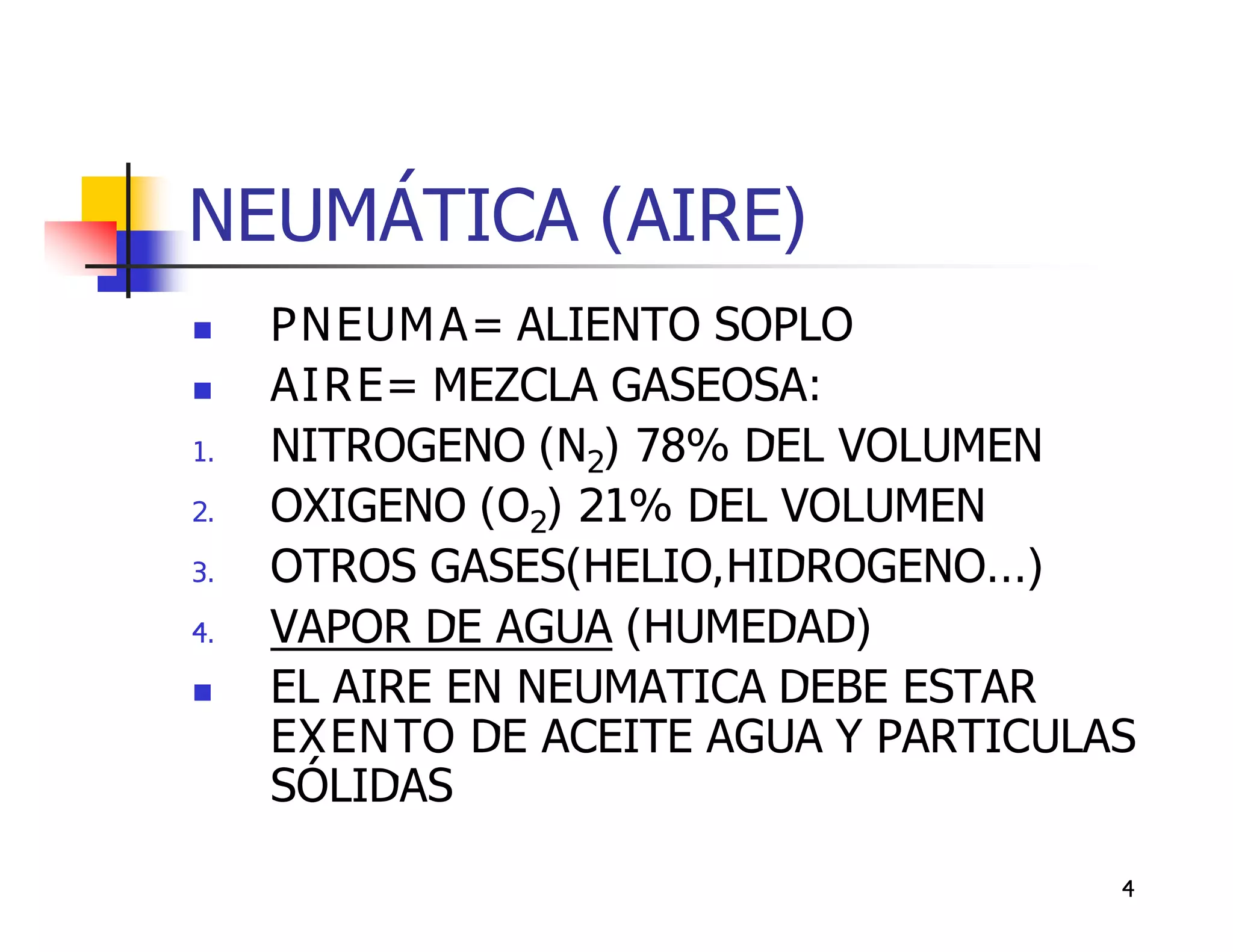 NEUMÁTICA (AIRE)
    PNEUMA ALIENTO SOPLO
    AIRE MEZCLA GASEOSA:
1.   NITROGENO (N2) 78% DEL VOLUMEN
2.   OXIGENO (O2) 21% DEL VOLUMEN
3.   OTROS GASES(HELIO,HIDROGENO...)
4.   VAPOR DE AGUA (HUMEDAD)
    EL AIRE EN NEUMATICA DEBE ESTAR
     EXENTO DE ACEITE AGUA Y PARTICULAS
     SÓLIDAS

                                      4
 