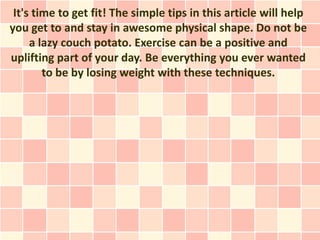 It's time to get fit! The simple tips in this article will help
you get to and stay in awesome physical shape. Do not be
     a lazy couch potato. Exercise can be a positive and
uplifting part of your day. Be everything you ever wanted
        to be by losing weight with these techniques.
 
