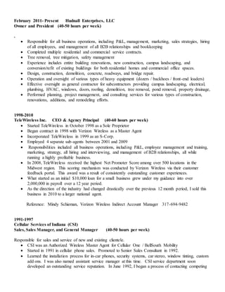 February 2011- Present Hudnall Enterprises, LLC
Owner and President (40-50 hours per week)
.
 Responsible for all business operations, including P&L, management, marketing, sales strategies, hiring
of all employees, and management of all B2B relationships and bookkeeping
 Completed multiple residential and commercial service contracts.
 Tree removal, tree mitigation, safety management
 Experience includes entire building renovations, new construction, campus landscaping, and
conversion/refit of existing buildings for both residential homes and commercial office spaces.
 Design, construction, demolition, concrete, roadways, and bridge repair.
 Operation and oversight of various types of heavy equipment (dozers / backhoes / front-end loaders)
 Effective oversight as general contractor for subcontractors providing campus landscaping, electrical,
plumbing, HVAC, windows, doors, roofing, demolition, tree removal, pond removal, property drainage,
 Performed planning, project management, and consulting services for various types of construction,
renovations, additions, and remodeling efforts.
1998-2010
TeleWireless Inc. CEO & Agency Principal (40-60 hours per week)
 Started TeleWireless in October 1998 as a Sole Proprietor
 Began contract in 1998 with Verizon Wireless as a Master Agent
 Incorporated TeleWireless in 1999 as an S-Corp.
 Employed 4 separate sub-agents between 2001 and 2009
 Responsibilities included all business operations, including P&L, employee management and training,
marketing, strategy, all hiring and interviewing, and management of B2B relationships, all while
running a highly profitable business.
 In 2008, TeleWireless received the highest Net Promoter Score among over 500 locations in the
Midwest region. This scoring mechanism was conducted by Verizon Wireless via their customer
feedback portal. This award was a result of consistently outstanding customer experiences.
 What started as an initial $10,000 loan for a small business grew under my guidance into over
2,000,000 in payroll over a 12 year period.
 As the direction of the industry had changed drastically over the previous 12 month period, I sold this
business in 2010 to a larger national agent.
Reference: Mindy Schieman, Verizon Wireless Indirect Account Manager 317-694-9482
1991-1997
Cellular Services of Indiana (CSI)
Sales, Sales Manager, and General Manager (40-50 hours per week)
Responsible for sales and service of new and existing clientele.
 CSI was an Authorized Wireless Master Agent for Cellular One / BellSouth Mobility
 Started in 1991 in cellular phone sales. Promoted to Senior Sales Consultant in 1992.
 Learned the installation process for in-car phones, security systems, car stereo, window tinting, custom
add ons. I was also named assistant service manager at this time. CSI service department soon
developed an outstanding service reputation. In June 1992, I began a process of contacting competing
 