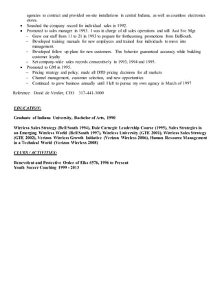 agencies to contract and provided on-site installations in central Indiana, as well as countless electronics
stores.
 Smashed the company record for individual sales in 1992.
 Promoted to sales manager in 1993. I was in charge of all sales operations and still Asst Svc Mgr.
 Grew our staff from 11 to 21 in 1993 to prepare for forthcoming promotions from BellSouth.
 Developed training manuals for new employees and trained four individuals to move into
management.
 Developed follow up plans for new customers. This behavior guaranteed accuracy while building
customer loyalty
 Set company-wide sales records consecutively in 1993, 1994 and 1995.
 Promoted to GM in 1995.
 Pricing strategy and policy; made all DTD pricing decisions for all markets
 Channel management, customer selection, and new opportunities
 Continued to grow business annually until I left to pursue my own agency in March of 1997
Reference: David de Verdier, CEO 317-441-3000
EDUCATION:
Graduate of Indiana University, Bachelor of Arts, 1990
Wireless Sales Strategy (Bell South 1994), Dale Carnegie Leadership Course (1995), Sales Strategies in
an Emerging Wireless World (Bell South 1997), Wireless University (GTE 2001), Wireless Sales Strategy
(GTE 2002), Verizon Wireless Growth Initiative (Verizon Wireless 2006), Human Resource Management
in a Technical World (Verizon Wireless 2008)
CLUBS / ACTIVITIES:
Benevolent and Protective Order of Elks #576, 1996 to Present
Youth Soccer Coaching 1999 - 2013
 
