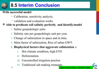 Applied Earth Sciences: GEOHAZARDS17
8.5 Interim Conclusion
With successful model
• Calibration, sensitivity analysis,
• validation and evaluation works
 Able to predicate soil salinity perfectly and identify/model
1. Saline geopedologic units
2. Salinity rate per geopedologic unit per year.
3. Change of salinization in space and in time.
4. Main factor of salinization, Rise of saline GWT.
5. Biophysical factors that aggravate salinization :-
I. Hot climate condition, high ETO
II. Deforestation.
III. Uncontrolled irrigation practise
IV. Traditional salt making remnants
 