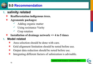 19
9.0 Recommendation
1. salinity related
Reafforestation indigenous trees.
Agronomic packages:
 Adding organic matter
 Using resistance Varity
 Crop rotation
Installation of drainage network => 4 to 5 times
1. Model related
Area selection should be done with care.
Grid alignment limitation should be noted before use.
Output data reduction should be noted before use.
Integrating different factors of salinization is advisable.
Applied Earth Sciences: GEOHAZARDS
 