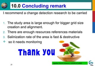 I recommend a change detection research to be carried
1. The study area is large enough for bigger grid size
creation and alignment.
2. There are enough resources references materials
3. Salinization rate of the area is fast & destructive
 so it needs monitoring
20
10.0 Concluding remark
Applied Earth Sciences: GEOHAZARDS
 