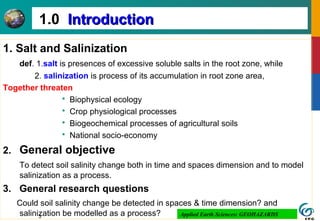 3
1.0 IntroductionIntroduction
1. Salt and Salinization
def. 1.salt is presences of excessive soluble salts in the root zone, while
2. salinization is process of its accumulation in root zone area,
Together threaten
 Biophysical ecology
 Crop physiological processes
 Biogeochemical processes of agricultural soils
 National socio-economy
2. General objective
To detect soil salinity change both in time and spaces dimension and to model
salinization as a process.
3. General research questions
Could soil salinity change be detected in spaces & time dimension? and
salinization be modelled as a process? Applied Earth Sciences: GEOHAZARDS
 
