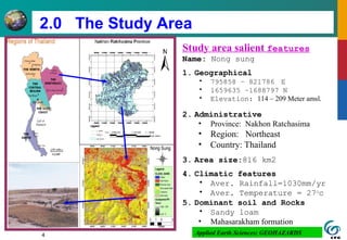 4
2.0 The Study Area
Study area salient features
Name: Nong sung
1. Geographical
• 795858 – 821786 E
• 1659635 –1688797 N
• Elevation: 114 – 209 Meter amsl.
2. Administrative
• Province: Nakhon Ratchasima
• Region: Northeast
• Country: Thailand
3. Area size:816 km2
4. Climatic features
• Aver. Rainfall=1030mm/yr
• Aver. Temperature = 27o
c
5. Dominant soil and Rocks
• Sandy loam
• Mahasarakham formation
Applied Earth Sciences: GEOHAZARDS
 