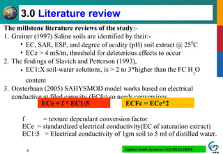 6
3.0 Literature review
The millstone literature reviews of the study:-
1. Greiner (1997) Saline soils are identified by their:-
• EC, SAR, ESP, and degree of acidity (pH) soil extract @ 250
C
• ECe > 4 mS/m, threshold for deleterious effects to occur
2. The findings of Slavich and Petterson (1993),
• EC1:X soil-water solutions, is > 2 to 3*higher than the FC H2
O
content
3. Oosterbaan (2005) SAHYSMOD model works based on electrical
conductive at filed capacity (ECfc) so needs conversions.
f = texture dependant conversion factor
ECe = standardized electrical conductivity(EC of saturation extract)
EC1:5 = Electrical conductivity of 1gm soil to 5 ml of distilled water.
Applied Earth Sciences: GEOHAZARDS
ECe = f * EC1:5 ECFc = ECe*2
 