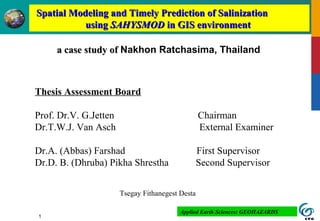 1
a case study ofa case study of Nakhon Ratchasima, Thailand
Spatial Modeling and Timely Prediction of SalinizationSpatial Modeling and Timely Prediction of Salinization
usingusing SAHYSMODSAHYSMOD in GIS environmentin GIS environment
Thesis Assessment Board
Prof. Dr.V. G.Jetten Chairman
Dr.T.W.J. Van Asch External Examiner
Dr.A. (Abbas) Farshad First Supervisor
Dr.D. B. (Dhruba) Pikha Shrestha Second Supervisor
Tsegay Fithanegest Desta
Applied Earth Sciences: GEOHAZARDS
 