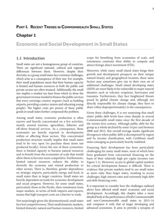 Part I.  Recent Trends in Commonwealth Small States
Chapter 1
Economic and Social Development in Small States
1.1 Introduction
Small states are not a homogeneous group of countries.
There are significant national, cultural and regional
differences between them. However, despite their
diversity, as a group small states face common challenges,
which arise as a consequence of their size. For example,
their small populations mean that their human capacity
is limited and human resources in both the public and
private sectors are often strained. Additionally, the small
size implies a modest tax base from which to draw the
governmentrevenueneededtofinancethepublicservices
that every sovereign country requires (such as building
airports, providing a justice system and educating young
people). The higher costs per person of these public
goods in small states further compound the problem.
Among small states, economic production is often
narrow and heavily concentrated on a few activities,
mainly around tourism, agriculture, fisheries and
off-shore financial services. As a consequence, these
economies are heavily exposed to developments
within or affecting these sectors. This concentrated
production structure usually implies that small states
tend to be very open (to purchase those items not
produced locally). Given the size of these economies,
there is limited capacity to harness natural resources
and to benefit from the economies of scale that would
allow them to become more competitive. Furthermore,
limited natural resources reduces the ability to
diversify the economy and extend production to
other sectors. There is, therefore, greater dependence
on strategic imports, particularly energy and food, in
small states than in larger countries. Small states are
heavily dependent on trade for economic development
and social progress. However, for some small states,
particularly those in the Pacific, their remoteness from
major markets, in terms of both imports and exports,
means that high transport costs are a barrier to trade.
Not surprisingly given the aforementioned, small states
facelowcompetitiveness.Theirsmalldomesticmarkets,
limited domestic natural and human resources, limited
scope for benefiting from economies of scale, and
remoteness constrain their ability to compete and
attract foreign direct investment (FDI).
Moreover, while many small island states hinge their
growth and development prospects on their unique
natural beauty and geographical location, these same
factors may sometimes give rise to their own set of
additional challenges. Small island developing states
(SIDS) are more likely to be vulnerable to major natural
disasters such as volcanic eruptions, hurricanes and
tsunamis. Furthermore, they face heightened threats
posed by global climate change and, although not
directly responsible for climate change, they have to
share (often disproportionately) in the consequences.
Given these challenges, it is not surprising that small
states’ public debt levels have risen sharply in several
Commonwealth small states since the first decade of
the twenty-first century. Although public debt for the
group as a whole declined by some 14 per cent between
2000 and 2012, this overall average masks significant
divergences when public debt is decomposed by region
and by income classification, with Caribbean small
states emerging as particularly heavily indebted.
Financing their development has been particularly
challenging for many small states, most of which have
been graduated from concessional financing on the
basis of their relatively high per capita incomes (see
Figure 1.1). Moreover, access to global capital markets
for critical development finance is difficult. There is
evidence that private markets tend to see small states
as more risky than larger states, resulting in access
challenges, high interest rates and extremely high debt
and debt financing costs.
It is important to consider how the challenges outlined
above have affected small states’ economic and social
development. Accordingly, this chapter takes a more
detailed look at the performance of both Commonwealth
and non-Commonwealth small states in 2013–14
and compares it with that of larger developing and
advanced economies. It aims to provide a synopsis of
	 1
 