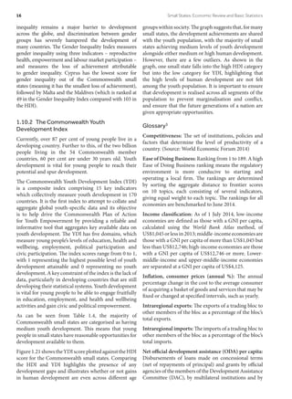 inequality remains a major barrier to development
across the globe, and discrimination between gender
groups has severely hampered the development of
many countries. The Gender Inequality Index measures
gender inequality using three indicators – reproductive
health, empowerment and labour market participation –
and measures the loss of achievement attributable
to gender inequality. Cyprus has the lowest score for
gender inequality out of the Commonwealth small
states (meaning it has the smallest loss of achievement),
followed by Malta and the Maldives (which is ranked at
49 in the Gender Inequality Index compared with 103 in
the HDI).
1.10.2  The Commonwealth Youth
Development Index
Currently, over 87 per cent of young people live in a
developing country. Further to this, of the two billion
people living in the 54 Commonwealth member
countries, 60 per cent are under 30 years old. Youth
development is vital for young people to reach their
potential and spur development.
The Commonwealth Youth Development Index (YDI)
is a composite index comprising 15 key indicators
which collectively measure youth development in 170
countries. It is the first index to attempt to collate and
aggregate global youth-specific data and its objective
is to help drive the Commonwealth Plan of Action
for Youth Empowerment by providing a reliable and
informative tool that aggregates key available data on
youth development. The YDI has five domains, which
measure young people’s levels of education, health and
wellbeing, employment, political participation and
civic participation. The index scores range from 0 to 1,
with 1 representing the highest possible level of youth
development attainable and 0 representing no youth
development. A key constraint of the index is the lack of
data, particularly in developing countries that are still
developing their statistical systems. Youth development
is vital for young people to be able to engage fruitfully
in education, employment, and health and wellbeing
activities and gain civic and political empowerment.
As can be seen from Table 1.4, the majority of
Commonwealth small states are categorised as having
medium youth development. This means that young
people in small states have reasonable opportunities for
development available to them.
Figure1.21showstheYDIscoreplottedagainsttheHDI
score for the Commonwealth small states. Comparing
the HDI and YDI highlights the presence of any
development gaps and illustrates whether or not gains
in human development are even across different age
groupswithinsociety.Thegraphsuggeststhat,formany
small states, the development achievements are shared
with the youth population, with the majority of small
states achieving medium levels of youth development
alongside either medium or high human development.
However, there are a few outliers. As shown in the
graph, one small state falls into the high HDI category
but into the low category for YDI, highlighting that
the high levels of human development are not felt
among the youth population. It is important to ensure
that development is realised across all segments of the
population to prevent marginalisation and conflict,
and ensure that the future generations of a nation are
given appropriate opportunities.
Glossary3
Competitiveness: The set of institutions, policies and
factors that determine the level of productivity of a
country. (Source: World Economic Forum 2014)
Ease of Doing Business: Ranking from 1 to 189. A high
Ease of Doing Business ranking means the regulatory
environment is more conducive to starting and
operating a local firm. The rankings are determined
by sorting the aggregate distance to frontier scores
on 10 topics, each consisting of several indicators,
giving equal weight to each topic. The rankings for all
economies are benchmarked to June 2014.
Income classification: As of 1 July 2014, low-income
economies are defined as those with a GNI per capita,
calculated using the World Bank Atlas method, of
US$1,045orlessin2013;middle-incomeeconomiesare
those with a GNI per capita of more than US$1,045 but
less than US$12,746; high-income economies are those
with a GNI per capita of US$12,746 or more. Lower-
middle-income and upper-middle-income economies
are separated at a GNI per capita of US$4,125.
Inflation, consumer prices (annual %): The annual
percentage change in the cost to the average consumer
of acquiring a basket of goods and services that may be
fixed or changed at specified intervals, such as yearly.
Intraregional exports: The exports of a trading bloc to
other members of the bloc as a percentage of the bloc’s
total exports.
Intraregional imports: The imports of a trading bloc to
other members of the bloc as a percentage of the bloc’s
total imports.
Net official development assistance (ODA) per capita:
Disbursements of loans made on concessional terms
(net of repayments of principal) and grants by official
agencies of the members of the Development Assistance
Committee (DAC), by multilateral institutions and by
16	 Small States: Economic Review and Basic Statistics
 