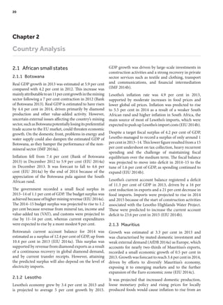 Chapter 2
Country Analysis
2.1  African small states
2.1.1 Botswana
Real GDP growth in 2013 was estimated at 5.9 per cent
compared with 4.2 per cent in 2012. This increase was
mainlyattributabletoan11percentgrowthinthemining
sector following a 7 per cent contraction in 2012 (Bank
of Botswana 2013). Real GDP is estimated to have risen
by 4.4 per cent in 2014, driven primarily by diamond
production and other value-added activity. However,
uncertain external issues affecting the country’s mining
sector,suchasBotswanapotentiallylosingitspreferential
trade access to the EU market, could threaten economic
growth. On the domestic front, problems in energy and
water supply could also dampen the estimated GDP of
Botswana, as they hamper the performance of the non-
mineral sector (IMF 2014a).
Inflation fell from 7.4 per cent (Bank of Botswana
2013) in December 2012 to 5.9 per cent (EIU 2014a)
in December 2013. It was forecast to fall to 4.6 per
cent (EIU 2014a) by the end of 2014 because of the
appreciation of the Botswana pula against the South
African rand.
The government recorded a small fiscal surplus in
2013–14 of 1.1 per cent of GDP. The budget surplus was
achieved because of higher mining revenue (EIU 2014a).
The 2014–15 budget surplus was projected to rise to 1.2
per cent because revenue from mineral tax, income and
value-added tax (VAT), and customs were projected to
rise by 11–14 per cent, whereas current expenditures
were expected to rise by a more modest 9 per cent.
Botswana’s current account balance for 2014 was
estimated as a surplus of 12.4 per cent of GDP, up from
10.4 per cent in 2013 (EIU 2014a). This surplus was
supported by revenue from diamond exports as a result
of a continuous recovery in global diamond demand,
and by current transfer receipts. However, attaining
the predicted surplus will also depend on the level of
electricity imports.
2.1.2 Lesotho
Lesotho’s economy grew by 3.4 per cent in 2013 and
is projected to average 5 per cent growth by 2015.
GDP growth was driven by large-scale investments in
construction activities and a strong recovery in private
sector services such as textile and clothing, transport
and communications, and financial intermediation
(IMF 2014b).
Lesotho’s inflation rate was 4.9 per cent in 2013,
supported by moderate increases in food prices and
lower global oil prices. Inflation was predicted to rise
to 5.5 per cent in 2014 as a result of a weaker South
African rand and higher inflation in South Africa, the
main source of most of Lesotho’s imports, which were
expected to push up Lesotho’s import costs (EIU 2014b).
Despite a target fiscal surplus of 4.2 per cent of GDP,
Lesotho managed to record a surplus of only around 1
percentin2013–14.Thislowerfigureresultedfroma15
per cent undershoot on tax collection, heavy recurrent
spending and the challenge of maintaining fiscal
equilibrium over the medium term. The fiscal balance
was projected to move into deficit in 2014–15 to the
tune of 1.6 per cent of GDP, as spending continued to
expand (EIU 2014b).
Lesotho’s current account balance registered a deficit
of 11.3 per cent of GDP in 2013, driven by a 16 per
cent reduction in exports and a 21 per cent decrease in
food imports. Imports were projected to rise in 2014
and 2015 because of the start of construction activities
associated with the Lesotho Highlands Water Project.
These were predicted to increase the current account
deficit to 23.6 per cent in 2015 (EIU 2014b).
2.1.3 Mauritius
Growth was estimated at 3.3 per cent in 2013 and
was characterised by muted domestic investment and
weak external demand (AfDB 2014a) as Europe, which
accounts for nearly two-thirds of Mauritius’s exports,
recorded a small economic growth of 0.5 per cent in
2013. Growth was forecast to reach 3.4 per cent in 2014,
driven by efforts to diversify Mauritius’s economy,
exposing it to emerging markets and to the further
expansion of the Euro economic zone (EIU 2014c).
It was projected that increased domestic production,
loose monetary policy and rising prices for locally
produced foods would cause inflation to rise from an
20	
 