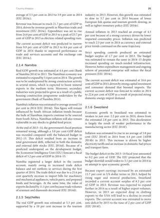 average of 3.5 per cent in 2013 to 3.9 per cent in 2014
(EIU 2014c).
Revenue was forecast to reach 21.7 per cent of GDP in
2014, driven by revenue growth in Mauritius trade and
investment (EIU 2014c). Expenditure was set to rise
from 24.8 per cent of GDP in 2013 to a peak of 25.7 per
cent of GDP in 2015 as election-related spending rises.
The current account deficit was predicted to narrow
from 9.9 per cent of GDP in 2013 to 8.6 per cent of
GDP in 2014 thanks to improved performance on
trade and services accounts and the exchange rate
(EIU 2014c).
2.1.4 Namibia
Real GDP growth was estimated at 4.4 per cent (Bank
of Namibia 2014) in 2013. The Namibian economy was
estimated to expand by 5.4 per cent in 2014. The growth
was to be underpinned by strong construction activity
in several mines, which is expected to boost mineral
exports in the medium term. Moreover, secondary
industries were projected to grow as a result of a public
housing construction programme undertaken by the
government (Bank of Namibia 2014).
Namibia’s inflation was estimated to average around 5.6
per cent in 2014 (EIU 2014d). This figure will remain
influenced by South African inflation trends because
the bulk of Namibian imports continue to be sourced
from South Africa. Namibian inflation will also remain
vulnerable to any shocks to global food prices.
At the end of 2013–14, the government’s fiscal position
remained strong, although a 3.0 per cent GDP deficit
was recorded compared with the balanced budget in
2012–13. This deficit resulted from an increase in
total government debt, reflected in both the domestic
and external debt stocks (EIU, 2014d). Because of a
predicted underspend on the development budget,
the Economist Intelligence Unit (EIU) forecast a fiscal
deficit of 5.2 per cent of GDP in 2014–15.
Namibia registered a larger deficit in the current
account, mainly owing to increased trade deficit
balance and net outflows in services during the first
quarter of 2014. The trade deficit was due to a 21.6 per
cent quarterly increase in import bills for machinery
and mechanical appliances, vehicle parts, and prepared
foods and beverages. At the same time, the value of
exports declined by 11.1 per cent because trade volumes
of uranium and diamonds decreased (EIU 2014d).
2.1.5 Seychelles
The real GDP growth was estimated at 5.3 per cent,
supported by a 10 per cent increase in the tourism
industry in 2013. However, this growth was estimated
to slow to 3.7 per cent in 2014 because of lower
European fish quotas and tourism growth slowing, as
well as tighter monetary policy (EIU 2014e).
Annual inflation in 2013 reached an average of 4.3
per cent because of a strong currency driven by lower
imported commodity prices. Inflation was predicted
to reach 2.3 per cent in 2014 as currency and external
price trends continued on the same trajectory.
Strict spending controls produced an estimated
budget surplus of 1.7 per cent in 2013. The budget
was estimated to remain the same in 2014–15 despite
increased spending on much-needed infrastructure.
However, better expenditure management and ongoing
reform of parastatal enterprise will reduce the fiscal
pressures (EIU 2014e).
The current account deficit was estimated at 16.6 per
centofGDPin2013,drivenbystrongcapitalinvestment
and consumer demand that boosted imports. The
current account deficit was forecast to widen in 2014
to 22.6 per cent of GDP as a result of projected strong
domestic energy import demand.
2.1.6 Swaziland
Economic growth in Swaziland was estimated to
weaken to just over 2.2 per cent in 2014, down from
the estimated 2.8 per cent in 2013. This deceleration
is largely the result of weaker performance in the
manufacturing sector (EIU 2014f).
Inflation was estimated to rise to an average of 5.8 per
cent (EIU 2014f) in 2014 from 4.4 per cent (AfDB
2014b) in 2013. This increase is driven by higher
electricity tariffs and an increase in domestic fuel prices
and transport fares.
The budget deficit in the 2013–14 fiscal year amounted
to 0.2 per cent of GDP. The EIU projected that the
budget shortfall would widen to 3.1 per cent in 2014 in
an attempt to spur economic growth.
Because export earnings increased by an estimated
15.7 per cent in US dollar terms in 2013, helped by
rising sugar and mineral production, Swaziland
recorded a current account surplus of 8.3 per cent
of GDP in 2013. Revenue was expected to expand
further in 2014 as a result of higher export volumes.
However, in 2015 an expected drop in clothing
exports to the USA will lead to a decline in overall
exports. The current account was estimated to move
into deficit by 2015 to the tune of 2 per cent of GDP
(EIU 2014f).
Country Analysis	 21
 
