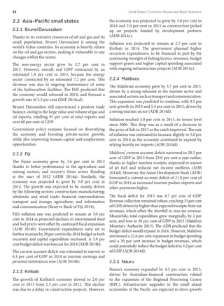 2.2  Asia-Pacific small states
2.2.1  Brunei Darussalam
Thanks to its extensive resources of oil and gas and its
small population, Brunei Darussalam is among the
world’s richer countries. Its economy is heavily reliant
on the oil and gas sectors, making it vulnerable to any
changes within the sector.
The non-energy sector grew by 2.7 per cent in
2013. However, overall, real GDP contracted by an
estimated 1.8 per cent in 2013, because the energy
sector contracted by an estimated 7.2 per cent. This
decrease was due to ongoing maintenance of some
of the hydrocarbon facilities. The IMF predicted that
the economy would rebound in 2014, and forecast a
growth rate of 5.3 per cent (IMF 2014c,d).
Brunei Darussalam still experienced a positive trade
balance, owing to the large value and volume of gas and
oil exports, totalling 95 per cent of total exports and
over 60 per cent of GDP.
Government policy remains focused on diversifying
the economy and boosting private-sector growth,
while also improving human capital and employment
opportunities.
2.2.2 Fiji
The Fijian economy grew by 3.6 per cent in 2013
thanks to better performance in the agriculture and
mining sectors, and recovery from severe flooding
at the start of 2012 (ADB 2014a). Similarly, the
economy was projected to grow by 3.8 per cent in
2014. The growth was expected to be mainly driven
by the following sectors: construction; manufacturing;
wholesale and retail trade; financial intermediation;
transport and storage; agriculture; and information
and communication (Reserve Bank of Fiji 2014).
Fiji’s inflation rate was predicted to remain at 3.0 per
cent in 2014 as projected declines in international food
and fuel prices were offset by continued fiscal expansion
(ADB 2014b). Government expenditures were set to
further increase by 28 per cent in the 2014 budget as both
recurrent and capital expenditure increased. A 1.9 per
cent budget deficit was forecast for 2014 (ADB 2014b).
The current account deficit was estimated to narrow to
6.1 per cent of GDP in 2014 as tourism earnings and
personal remittances rose (ADB 2014b).
2.2.3 Kiribati
The growth of Kiribati’s economy slowed to 2.0 per
cent in 2013 from 2.5 per cent in 2012. This decline
was due to a delay in construction projects. However,
the economy was projected to grow by 3.0 per cent in
2014 and 2.0 per cent in 2015 as construction picked
up on projects funded by development partners
(ADB 2014c).
Inflation was projected to remain at 2.5 per cent in
Kiribati in 2014. The government planned higher
recurrent expenditures, to be financed in part by the
continuing strength of fishing licence revenues, budget
support grants and higher capital spending associated
with ongoing infrastructure projects (ADB 2014c).
2.2.4 Maldives
The Maldivian economy grew by 3.7 per cent in 2013,
driven by a strong rebound in the tourism sector and
associatedsectors,suchastransportandcommunication.
This expansion was predicted to continue, with 4.5 per
cent growth in 2014 and 5.4 per cent in 2015, driven by
a strong tourism sector (ADB 2014d).
Inflation reached 4.0 per cent in 2013, its lowest level
since 2006. This drop was as a result of a decrease in
the price of fish in 2013 as the catch improved. The rate
of inflation was estimated to increase slightly to 5.0 per
cent in 2014 as the economy continued to expand by
relying heavily on imports (ADB 2014d).
Maldives’ current account deficit narrowed to 20.5 per
cent of GDP in 2013 from 23.0 per cent a year earlier,
thanks to higher tourism receipts, improved re-export
of jet fuel and reduced net income outflows (ADB
2014d). However, the Asian Development Bank (ADB)
forecasted a current account deficit of 21.8 per cent of
GDP in 2014 as increased tourism pushes imports and
other payments higher.
The fiscal deficit for 2013 was 4.7 per cent of GDP.
Revenuecollectionremainedrobust,reaching33percent
of GDP, driven by higher than expected receipts from tax
revenues, which offset the shortfall in non-tax revenue.
Meanwhile, total expenditure grew marginally, by 2 per
cent, and rose to 38 per cent of GDP in 2013 (Maldives
Monetary Authority 2013). The ADB predicted that the
budget deficit would expand in 2014. However, Maldives
envisioned a 22.6 per cent expansion in budget spending
and a 30 per cent increase in budget revenues, which
could potentially reduce the budget deficit to 3.2 per cent
of GDP (ADB 2014d).
2.2.5 Nauru
Nauru’s economy expanded by 4.5 per cent in 2013,
driven by Australian-financed construction related
to the expansion of the Regional Processing Centre
(RPC). Infrastructure upgrades in the small island
economies of the Pacific are expected to drive growth
22	 Small States: Economic Review and Basic Statistics
 
