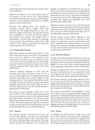 in 2015 and 2016. Nauru’s growth was at 10 per cent in
2014 (ADB 2015).
Inflation was forecast at 5 per cent in 2014 and is set
to increase to 7.0 per cent in 2015. These inflation
levels will be driven by price increases caused by robust
economic activity and the introduction of a A$6,000
business visa fee (ADB 2014c).
Revenues from fishing licence fees continue to
contribute towards Nauru’s budget. These have
exceeded the 2013 budget projection by 4 per cent.
Moreover, higher income from visa fees and customs
duty attributable to the RPC has boosted Nauru’s
fiscal position. The country’s 2014 budget reflects a
continuation of recent large increases in spending.
It was projected that spending would exceed A$96
million in 2014, which is more than three times the
amount spent in 2011 (ADB 2014c).
2.2.6  Papua New Guinea
Papua New Guinea’s economic growth fell to 5.1 per
cent in 2013 from 8.0 per cent in 2012. This reduction
was a result of a decline in the expansion of the
construction sector from 24 per cent in 2012 to 12 per
cent in 2013; the decline spilled over into the broader
economy. Growth was forecast at 6.0 per cent in 2014,
led by the commencement of gas exports in late 2014
(ADB 2014e).
Inflation remained moderate in 2013, with the
consumer price index estimated to have risen by 4
per cent at year-end because of subdued international
food and commodity prices and low inflation in key
trading partners. It was expected that inflation would
accelerate to 6.5 per cent in 2014, as public investments
originally planned for 2013 finally rolled out and as
the kina’s depreciation in late 2013 passed through to
import prices (ADB 2014e).
The current account recorded a deficit of 13.7 per
cent of GDP in 2013, driven by large capital imports
and service payments related to the liquefied natural
gas (LNG) project construction. The current account
deficit was predicted to narrow to 7.0 per cent of GDP
in 2014. This improvement was expected to be driven
by the commencement of LNG exports in late 2014 and
by nickel production at a new mine (ADB 2014e).
2.2.7 Samoa
The Samoan economy contracted by 0.5 per cent
in 2013. This reduction was due to the devastation
caused by Tropical Cyclone Evan in December 2012.
The cyclone damaged public infrastructure and badly
affected tourism and agriculture. The economy was
thought to expand by an estimated 2.0 per cent in
2014 as post-cyclone reconstruction and rehabilitation
continued and tourism bounced back following the
reopening of a key resort in Apia and the opening of
two new resorts in late 2013. High domestic demand,
increased fish exports and agriculture also drove
growth in 2014 (ADB 2014f).
Inflation in Samoa was 6 per cent in 2013 because of
a decline in international food and fuel prices and the
replanting and recovery of supply networks. Inflation
was 2 per cent in 2014 because of the high price for
local agricultural produce (ADB 2014f).
Samoa’s current account deficit widened to 13.4
per cent of GDP in 2013 from 11.1 per cent in 2012
mainly as a result of an increase in merchandise trade
deficit combined with reduced inflows for services
income. The current account deficit widened further to
16.2 per cent of GDP in 2014 because of imports for
reconstruction (ADB 2014f).
2.2.8  Solomon Islands
Growth in the Solomon Islands slowed to 2.9 per cent
in 2013 because of a decline in earnings from gold and
agriculture. Economic growth was predicted to pick up
slightly to 3.0 per cent in 2014 as gold mining scaled
up and agriculture continued to recover (ADB 2014g).
Inflation averaged 6.0 per cent in 2013 because heavy
rains drove up food prices. It was estimated to reach
an average annual rate of 5.5 per cent in 2014 as the
impact of the poor weather dissipated (ADB 2014g).
The Solomon Islands’ overall budget deficit for 2013
was 0.7 per cent of GDP. They estimated a balanced
budget in 2014 but this depended on stronger economic
growth and improvements in revenue administration
and compliance (ADB 2014g).
The current account deficit was estimated at 2.0 per
cent in 2013 as export earnings from gold, logging and
agricultural commodities fell and imports increased to
support major investment projects. In 2014, the current
account deficit was forecast to widen to 6.0 per cent of
GDP. This increase was to be driven by a decline in
logging exports and increased imports of construction
and mining equipment (ADB 2014g).
2.2.9 Tonga
According to the IMF, growth in Tonga was 0.1 per
cent in 2013. However, the economy was expected to
grow 1.5 per cent in 2014, driven by an upgrade of the
airport runway, reconstruction activities in response to
the damage caused by Tropical Cyclone Ian, which hit
Country Analysis	 23
 