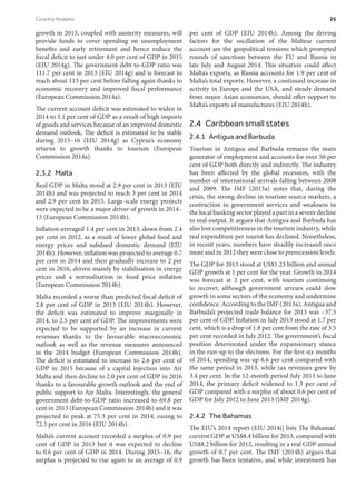 growth in 2015, coupled with austerity measures, will
provide funds to cover spending on unemployment
benefits and early retirement and hence reduce the
fiscal deficit to just under 4.0 per cent of GDP in 2015
(EIU 2014g). The government debt-to-GDP ratio was
111.7 per cent in 2013 (EIU 2014g) and is forecast to
reach about 115 per cent before falling again thanks to
economic recovery and improved fiscal performance
(European Commission 2014a).
The current account deficit was estimated to widen in
2014 to 5.1 per cent of GDP as a result of high imports
of goods and services because of an improved domestic
demand outlook. The deficit is estimated to be stable
during 2015–16 (EIU 2014g) as Cyprus’s economy
returns to growth thanks to tourism (European
Commission 2014a).
2.3.2 Malta
Real GDP in Malta stood at 2.9 per cent in 2013 (EIU
2014h) and was projected to reach 3 per cent in 2014
and 2.9 per cent in 2015. Large-scale energy projects
were expected to be a major driver of growth in 2014–
15 (European Commission 2014b).
Inflation averaged 1.4 per cent in 2013, down from 2.4
per cent in 2012, as a result of lower global food and
energy prices and subdued domestic demand (EIU
2014h). However, inflation was projected to average 0.7
per cent in 2014 and then gradually increase to 2 per
cent in 2016, driven mainly by stabilisation in energy
prices and a normalisation in food price inflation
(European Commission 2014b).
Malta recorded a worse than predicted fiscal deficit of
2.8 per cent of GDP in 2013 (EIU 2014h). However,
the deficit was estimated to improve marginally in
2014, to 2.5 per cent of GDP. The improvements were
expected to be supported by an increase in current
revenues thanks to the favourable macroeconomic
outlook as well as the revenue measures announced
in the 2014 budget (European Commission 2014b).
The deficit is estimated to increase to 2.6 per cent of
GDP in 2015 because of a capital injection into Air
Malta and then decline to 2.0 per cent of GDP in 2016
thanks to a favourable growth outlook and the end of
public support to Air Malta. Interestingly, the general
government debt-to-GDP ratio increased to 69.8 per
cent in 2013 (European Commission 2014b) and it was
projected to peak at 75.3 per cent in 2014, easing to
72.3 per cent in 2016 (EIU 2014h).
Malta’s current account recorded a surplus of 0.9 per
cent of GDP in 2013 but it was expected to decline
to 0.6 per cent of GDP in 2014. During 2015–16, the
surplus is projected to rise again to an average of 0.9
per cent of GDP (EIU 2014h). Among the driving
factors for the oscillation of the Maltese current
account are the geopolitical tensions which prompted
rounds of sanctions between the EU and Russia in
late July and August 2014. This situation could affect
Malta’s exports, as Russia accounts for 1.9 per cent of
Malta’s total exports. However, a continued increase in
activity in Europe and the USA, and steady demand
from major Asian economies, should offer support to
Malta’s exports of manufactures (EIU 2014h).
2.4  Caribbean small states
2.4.1  Antigua and Barbuda
Tourism in Antigua and Barbuda remains the main
generator of employment and accounts for over 50 per
cent of GDP both directly and indirectly. The industry
has been affected by the global recession, with the
number of international arrivals falling between 2008
and 2009. The IMF (2013a) notes that, during the
crisis, the strong decline in tourism source markets, a
contraction in government services and weakness in
the local banking sector played a part in a severe decline
in real output. It argues that Antigua and Barbuda has
also lost competitiveness in the tourism industry, while
real expenditure per tourist has declined. Nonetheless,
in recent years, numbers have steadily increased once
more and in 2012 they were close to prerecession levels.
The GDP for 2013 stood at US$1.23 billion and annual
GDP growth at 1 per cent for the year. Growth in 2014
was forecast at 2 per cent, with tourism continuing
to recover, although government arrears could slow
growth in some sectors of the economy and undermine
confidence. According to the IMF (2013a), Antigua and
Barbuda’s projected trade balance for 2013 was –37.5
per cent of GDP. Inflation in July 2013 stood at 1.7 per
cent, which is a drop of 1.8 per cent from the rate of 3.5
per cent recorded in July 2012. The government’s fiscal
position deteriorated under the expansionary stance
in the run-up to the elections. For the first six months
of 2014, spending was up 6.6 per cent compared with
the same period in 2013, while tax revenues grew by
3.4 per cent. In the 12-month period July 2013 to June
2014, the primary deficit widened to 1.3 per cent of
GDP compared with a surplus of about 0.6 per cent of
GDP for July 2012 to June 2013 (IMF 2014g).
2.4.2  The Bahamas
The EIU’s 2014 report (EIU 2014i) lists The Bahamas’
current GDP at US$8.4 billion for 2013, compared with
US$8.2 billion for 2012, resulting in a real GDP annual
growth of 0.7 per cent. The IMF (2014h) argues that
growth has been tentative, and while investment has
Country Analysis	 25
 