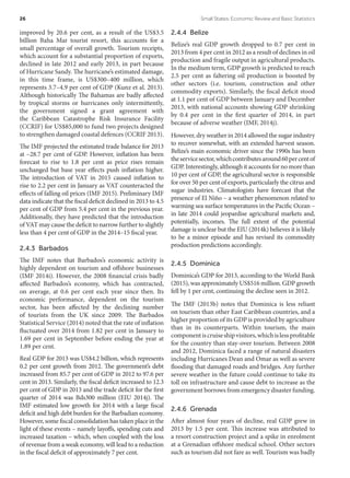 improved by 20.6 per cent, as a result of the US$3.5
billion Baha Mar tourist resort, this accounts for a
small percentage of overall growth. Tourism receipts,
which account for a substantial proportion of exports,
declined in late 2012 and early 2013, in part because
of Hurricane Sandy. The hurricane’s estimated damage,
in this time frame, is US$300–400 million, which
represents 3.7–4.9 per cent of GDP (Kunz et al. 2013).
Although historically The Bahamas are badly affected
by tropical storms or hurricanes only intermittently,
the government signed a grant agreement with
the Caribbean Catastrophe Risk Insurance Facility
(CCRIF) for US$85,000 to fund two projects designed
to strengthen damaged coastal defences (CCRIF 2013).
The IMF projected the estimated trade balance for 2013
at –28.7 per cent of GDP. However, inflation has been
forecast to rise to 1.8 per cent as price rises remain
unchanged but base year effects push inflation higher.
The introduction of VAT in 2015 caused inflation to
rise to 2.2 per cent in January as VAT counteracted the
effects of falling oil prices (IMF 2015). Preliminary IMF
data indicate that the fiscal deficit declined in 2013 to 4.5
per cent of GDP from 5.4 per cent in the previous year.
Additionally, they have predicted that the introduction
of VAT may cause the deficit to narrow further to slightly
less than 4 per cent of GDP in the 2014–15 fiscal year.
2.4.3 Barbados
The IMF notes that Barbados’s economic activity is
highly dependent on tourism and offshore businesses
(IMF 2014i). However, the 2008 financial crisis badly
affected Barbados’s economy, which has contracted,
on average, at 0.6 per cent each year since then. Its
economic performance, dependent on the tourism
sector, has been affected by the declining number
of tourists from the UK since 2009. The Barbados
Statistical Service (2014) noted that the rate of inflation
fluctuated over 2014 from 1.82 per cent in January to
1.69 per cent in September before ending the year at
1.89 per cent.
Real GDP for 2013 was US$4.2 billion, which represents
0.2 per cent growth from 2012. The government’s debt
increased from 85.7 per cent of GDP in 2012 to 97.6 per
cent in 2013. Similarly, the fiscal deficit increased to 12.3
per cent of GDP in 2013 and the trade deficit for the first
quarter of 2014 was Bds300 million (EIU 2014j). The
IMF estimated low growth for 2014 with a large fiscal
deficit and high debt burden for the Barbadian economy.
However, some fiscal consolidation has taken place in the
light of these events – namely layoffs, spending cuts and
increased taxation – which, when coupled with the loss
of revenue from a weak economy, will lead to a reduction
in the fiscal deficit of approximately 7 per cent.
2.4.4 Belize
Belize’s real GDP growth dropped to 0.7 per cent in
2013 from 4 per cent in 2012 as a result of declines in oil
production and fragile output in agricultural products.
In the medium term, GDP growth is predicted to reach
2.5 per cent as faltering oil production is boosted by
other sectors (i.e. tourism, construction and other
commodity exports). Similarly, the fiscal deficit stood
at 1.1 per cent of GDP between January and December
2013, with national accounts showing GDP shrinking
by 0.4 per cent in the first quarter of 2014, in part
because of adverse weather (IMF, 2014j).
However, dry weather in 2014 allowed the sugar industry
to recover somewhat, with an extended harvest season.
Belize’s main economic driver since the 1990s has been
theservicesector,whichcontributesaround60percentof
GDP. Interestingly, although it accounts for no more than
10 per cent of GDP, the agricultural sector is responsible
for over 50 per cent of exports, particularly the citrus and
sugar industries. Climatologists have forecast that the
presence of El Niño – a weather phenomenon related to
warming sea surface temperatures in the Pacific Ocean –
in late 2014 could jeopardise agricultural markets and,
potentially, incomes. The full extent of the potential
damage is unclear but the EIU (2014k) believes it is likely
to be a minor episode and has revised its commodity
production predictions accordingly.
2.4.5 Dominica
Dominica’s GDP for 2013, according to the World Bank
(2015), was approximately US$516 million. GDP growth
fell by 1 per cent, continuing the decline seen in 2012.
The IMF (2013b) notes that Dominica is less reliant
on tourism than other East Caribbean countries, and a
higher proportion of its GDP is provided by agriculture
than in its counterparts. Within tourism, the main
componentiscruiseshipvisitors,whichislessprofitable
for the country than stay-over tourism. Between 2008
and 2012, Dominica faced a range of natural disasters
including Hurricanes Dean and Omar as well as severe
flooding that damaged roads and bridges. Any further
severe weather in the future could continue to take its
toll on infrastructure and cause debt to increase as the
government borrows from emergency disaster funding.
2.4.6 Grenada
After almost four years of decline, real GDP grew in
2013 by 1.5 per cent. This increase was attributed to
a resort construction project and a spike in enrolment
at a Grenadian offshore medical school. Other sectors
such as tourism did not fare as well. Tourism was badly
26	 Small States: Economic Review and Basic Statistics
 